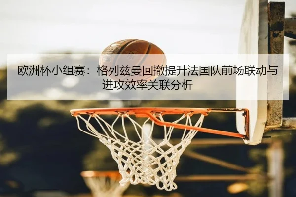 欧洲杯小组赛：格列兹曼回撤提升法国队前场联动与进攻效率关联分析
