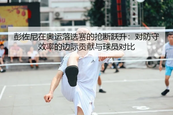 彭佐尼在奥运落选赛的抢断跃升：对防守效率的边际贡献与球员对比